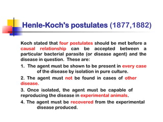Henle-Koch's postulates (1877,1882)
Koch stated that four postulates should be met before a
causal relationship can be accepted between a
particular bacterial parasite (or disease agent) and the
disease in question. These are:
1. The agent must be shown to be present in every case
of the disease by isolation in pure culture.
2. The agent must not be found in cases of other
disease.
3. Once isolated, the agent must be capable of
reproducing the disease in experimental animals.
4. The agent must be recovered from the experimental
disease produced.
 
