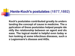 Henle-Koch's postulates (1877,1882)
Koch's postulates contributed greatly to unders
tanding the concept of cause in medicine. The a
pplication of these postulates helped people ide
ntify the relationship between an agent and dis
ease. The logical model is helpful even today w
hen looking at some infectious diseases, such a
s Legionnaire's disease and AIDs.
 