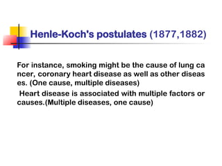 Henle-Koch's postulates (1877,1882)
For instance, smoking might be the cause of lung ca
ncer, coronary heart disease as well as other diseas
es. (One cause, multiple diseases)
Heart disease is associated with multiple factors or
causes.(Multiple diseases, one cause)
 