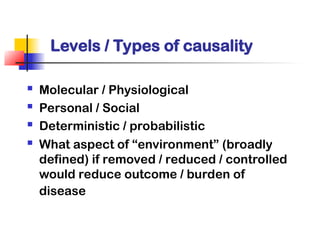 Levels / Types of causality
 Molecular / Physiological
 Personal / Social
 Deterministic / probabilistic
 What aspect of “environment” (broadly
defined) if removed / reduced / controlled
would reduce outcome / burden of
disease
 