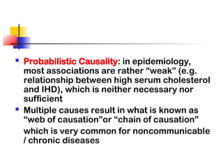  Probabilistic Causality: in epidemiology,
most associations are rather “weak” (e.g.
relationship between high serum cholesterol
and IHD), which is neither necessary nor
sufficient
 Multiple causes result in what is known as
“web of causation”or “chain of causation”
which is very common for noncommunicable
/ chronic diseases
 
