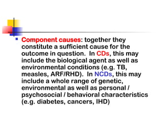  Component causes: together they
constitute a sufficient cause for the
outcome in question. In CDs, this may
include the biological agent as well as
environmental conditions (e.g. TB,
measles, ARF/RHD). In NCDs, this may
include a whole range of genetic,
environmental as well as personal /
psychosocial / behavioral characteristics
(e.g. diabetes, cancers, IHD)
 