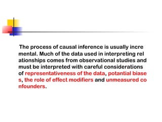 The process of causal inference is usually incre
mental. Much of the data used in interpreting rel
ationships comes from observational studies and
must be interpreted with careful considerations
of representativeness of the data, potantial biase
s, the role of effect modifiers and unmeasured co
nfounders.
 