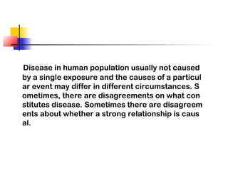 Disease in human population usually not caused
by a single exposure and the causes of a particul
ar event may differ in different circumstances. S
ometimes, there are disagreements on what con
stitutes disease. Sometimes there are disagreem
ents about whether a strong relationship is caus
al.
 