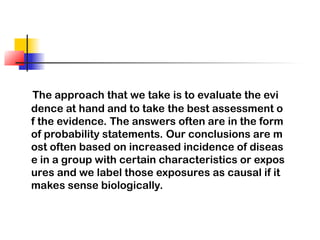 The approach that we take is to evaluate the evi
dence at hand and to take the best assessment o
f the evidence. The answers often are in the form
of probability statements. Our conclusions are m
ost often based on increased incidence of diseas
e in a group with certain characteristics or expos
ures and we label those exposures as causal if it
makes sense biologically.
 