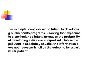 For example, consider air pollution. In developin
g public health programs, knowing that exposure
to a particular pollutant increases the probability
of developing a disease is important. Unless the
pollutant is absolutely caustic, the information d
oes not necessarily tell us the outcome for a part
icular patient.
 
