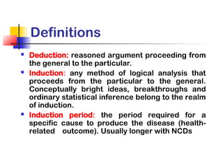 Definitions
 Deduction: reasoned argument proceeding from
the general to the particular.
 Induction: any method of logical analysis that
proceeds from the particular to the general.
Conceptually bright ideas, breakthroughs and
ordinary statistical inference belong to the realm
of induction.
 Induction period: the period required for a
specific cause to produce the disease (health-
related outcome). Usually longer with NCDs
 
