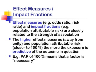 Effect Measures /
Impact Fractions
 Effect measures (e.g. odds ratio, risk
ratio) and impact fractions (e.g.
population attributable risk) are closely
related to the strength of association
 The higher effect measures (away from
unity) and population attributable risk
(closer to 100 %) the more the exposure is
predictive of the outcome in question
 E.g. PAR of 100 % means that a factor is
“necessary”
 