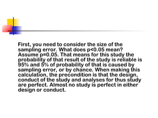 First, you need to consider the size of the
sampling error. What does p<0.05 mean?
Assume p=0.05. That means for this study the
probability of that result of the study is reliable is
95% and 5% of probability of that is caused by
sampling error, or by chance. When making this
calculation, the precondition is that the design,
conduct of the study and analyses for thus study
are perfect. Almost no study is perfect in either
design or conduct.
 