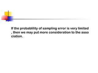 If the probablility of sampling error is very limited
, then we may put more consideration to the asso
ciation.
 
