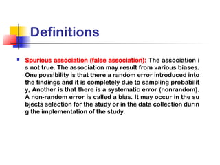 Definitions
 Spurious association (false association): The association i
s not true. The association may result from various biases.
One possibility is that there a random error introduced into
the findings and it is completely due to sampling probabilit
y, Another is that there is a systematic error (nonrandom).
A non-random error is called a bias. It may occur in the su
bjects selection for the study or in the data collection durin
g the implementation of the study.
 
