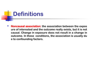Definitions
 Noncausal association: the association between the expos
ure of interested and the outcome really exists, but it is not
causal. Change in exposure does not result in a change in
outcome. In these conditions, the association is usually du
e to confounding factors.
 