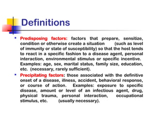 Definitions
 Predisposing factors: factors that prepare, sensitize,
condition or otherwise create a situation (such as level
of immunity or state of susceptibility) so that the host tends
to react in a specific fashion to a disease agent, personal
interaction, environmental stimulus or specific incentive.
Examples: age, sex, marital status, family size, education,
etc. (necessary, rarely sufficient).
 Precipitating factors: those associated with the definitive
onset of a disease, illness, accident, behavioral response,
or course of action. Examples: exposure to specific
disease, amount or level of an infectious agent, drug,
physical trauma, personal interaction, occupational
stimulus, etc. (usually necessary).
 