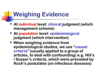 Weighing Evidence
 At individual level: clinical judgment (which
management scheme)
 At population level: epidemiological
judgment (which intervention)
 When weighing evidence from
epidemiological studies, we use “causal
criteria” (usually applied to a group of
articles, to deal with confounding) e.g. Hill’s
/ Susser’s criteria, which were preceded by
Koch’s postulates (on infectious diseases)
 