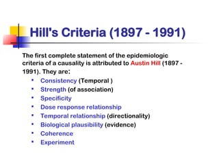 Hill's Criteria (1897 - 1991)
The first complete statement of the epidemiologic
criteria of a causality is attributed to Austin Hill (1897 -
1991). They are:

Consistency (Temporal )

Strength (of association)

Specificity

Dose response relationship

Temporal relationship (directionality)

Biological plausibility (evidence)

Coherence

Experiment
 