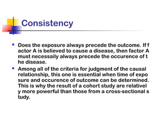 Consistency
 Does the exposure always precede the outcome. If f
actor A is believed to cause a disease, then factor A
must necessaily always precede the occurence of t
he disease.
 Among all of the criteria for judgment of the causal
relationship, this one is essential when time of expo
sure and occurence of outcome can be determined.
This is why the result of a cohort study are relativel
y more powerful than those from a cross-sectional s
tudy.
 