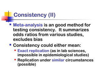 Consistency (II)
 Meta-analysis is an good method for
testing consistency. It summarizes
odds ratios from various studies,
excludes bias
 Consistency could either mean:
 Exact replication (as in lab sciences,
impossible in epidemiological studies)
 Replication under similar circumstances
(possible)
 
