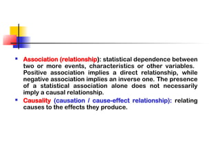  Association (relationship): statistical dependence between
two or more events, characteristics or other variables.
Positive association implies a direct relationship, while
negative association implies an inverse one. The presence
of a statistical association alone does not necessarily
imply a causal relationship.
 Causality (causation / cause-effect relationship): relating
causes to the effects they produce.
 