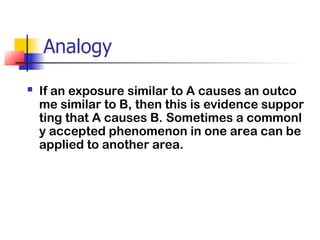 Analogy
 If an exposure similar to A causes an outco
me similar to B, then this is evidence suppor
ting that A causes B. Sometimes a commonl
y accepted phenomenon in one area can be
applied to another area.
 