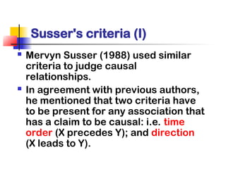 Susser's criteria (I)
 Mervyn Susser (1988) used similar
criteria to judge causal
relationships.
 In agreement with previous authors,
he mentioned that two criteria have
to be present for any association that
has a claim to be causal: i.e. time
order (X precedes Y); and direction
(X leads to Y).
 