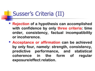 Susser’s Criteria (II)
 Rejection of a hypothesis can accomplished
with confidence by only three criteria: time
order, consistency, factual incompatibility
or incoherence.
 Acceptance or affirmation can be achieved
by only four, namely: strength, consistency,
predictive performance, and statistical
coherence in the form of regular
exposure/effect relation.
 