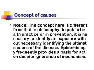  Notice: The concept here is different
from that in philosophy. In public he
alth practice or in prevention, it is ne
cessary to identify an exposure with
out necessary identifying the ultimat
e cause of the disease. Epidemiolog
y frequently provides a basis for acti
on despite ignorance of mechanism.
Concept of causes
 