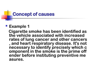 Concept of causes
 Example 1
Cigarette smoke has been identified as
the vehicle associated with increased
rates of lung cancer and other cancers
, and heart respiratory disease. It's not
necessary to identify precisely which c
omponent in the smoke is the prime off
ender before instituting preventive me
asures.
 