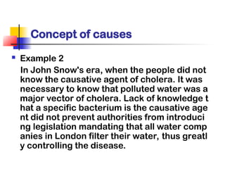 Concept of causes
 Example 2
In John Snow's era, when the people did not
know the causative agent of cholera. It was
necessary to know that polluted water was a
major vector of cholera. Lack of knowledge t
hat a specific bacterium is the causative age
nt did not prevent authorities from introduci
ng legislation mandating that all water comp
anies in London filter their water, thus greatl
y controlling the disease.
 
