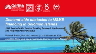 Demand-side obstacles to MSME
financing in Solomon Islands
2019 South Pacific Central Banking Research Conference
and Regional Policy Dialogue
Warwick Resort, Port Vila, Vanuatu | 13-14 November 2019
Jack Boe, Mary Magi-Loea, Parmendra Sharma, and Lan Nguyen
 