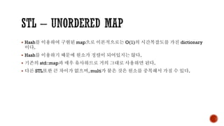 ▪ Hash를 이용하여 구현된 map으로 이론적으로는 O(1)의 시간복잡도를 가진 dictionary
이다.
▪ Hash를 이용하기 때문에 원소가 정렬이 되어있지는 않다.
▪ 기존의 std::map과 매우 유사하므로 거의 그대로 사용하면 된다.
▪ 다른 STL또한 큰 차이가 없으며, multi가 붙은 것은 원소를 중복해서 가질 수 있다.
 