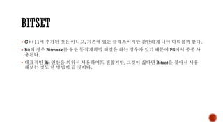 ▪ C++11에 추가된 것은 아니고, 기존에 있는 클래스이지만 간단하게 나마 다뤄볼까 한다.
▪ Bit의 경우 Bitmask를 통한 동적계획법 해결을 하는 경우가 있기 때문에 PS에서 종종 사
용된다.
▪ 대표적인 Bit 연산을 외워서 사용하여도 괜찮지만, 그것이 싫다면 Bitset을 찾아서 사용
해보는 것도 한 방법이 될 것이다.
 
