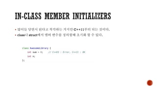 ▪ 많이들 당연시 된다고 착각하는 거지만 C++11부터 되는 것이다.
▪ class나 struct에서 맴버 변수를 정의할때 초기화 할 수 있다.
 