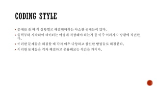 ▪ 문제를 풀 때 각 상황별로 해결해야하는 사소한 문제들이 많다.
▪ 입력부터 시작하여 데이터는 어떻게 저장해야 하는가 등 아주 여러가지 상황에 직면한
다.
▪ 이러한 문제들을 해결할 때 각자 매우 다양하고 참신한 방법들로 해결한다.
▪ 이러한 문제들을 각자 해결하고 공유해보는 시간을 가지자.
 