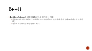 ▪ Problem Solving을 하는데 C++11로 해야하는 이유
▪ 기존 C++으로는 표현하기 어려웠던 코드들을 비교적 간단하게 짤 수 있다.(=디버깅이 쉬워진
다.)
▪ 성능이 조금이지만 향상된다고 한다.
 