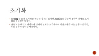 ▪ for loop를 돌려 초기화를 해주는 경우도 있지만, memset함수를 이용하여 전체를 초기
화를 하는경우가 많다.
▪ 간혹 모든 테스트 케이스에 대해서 전체를 초기화하여 시간초과가 나는 경우가 있지만,
드문 경우라 많이들 사용한다.
 