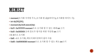 ▪ memset(초기화 시작할 주소,초기화 할 값(1바이트),초기화할 바이트 수)
▪ int dy[50][50];
▪ memset(dy,0x3f,sizeof(dy)
▪ 0x7f : 0x7f7f7f7f memset으로 초기화 할 수 있는 최대 int 크기
▪ 0x3f : 0x3f3f3f3f 오버 플로우 방지를 위한 적당한 int 크기
▪ 0 : 0으로 초기화
▪ 0xff : -1로 초기화, 메모이제이션에서 많이 사용
▪ 0x80 : 0x80808080 memset으로 초기화 할 수 있는 최소 int크기
 