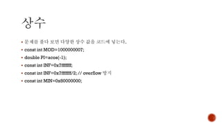 ▪ 문제를 풀다 보면 다양한 상수 값을 코드에 넣는다.
▪ const int MOD=1000000007;
▪ double PI=acos(-1);
▪ const int INF=0x7fffffff;
▪ const int INF=0x7fffffff/2; // overflow 방지
▪ const int MIN=0x80000000;
 