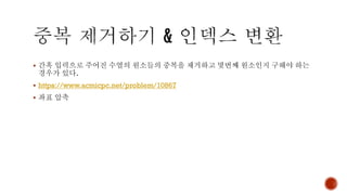 ▪ 간혹 입력으로 주어진 수열의 원소들의 중복을 제거하고 몇번째 원소인지 구해야 하는
경우가 있다.
▪ https://www.acmicpc.net/problem/10867
▪ 좌표 압축
 