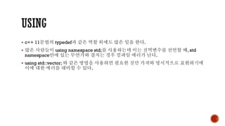 ▪ c++ 11문법의 typedef과 같은 역할 외에도 많은 일을 한다.
▪ 많은 사람들이 using namespace std;를 사용하는데 이는 전역변수를 선언할 때, std
namespace안에 있는 무언가와 겹치는 경우 컴파일 에러가 난다.
▪ using std::vector; 와 같은 방법을 사용하면 필요한 것만 가져와 명시적으로 표현하기에
이에 대한 에러를 대비할 수 있다.
 