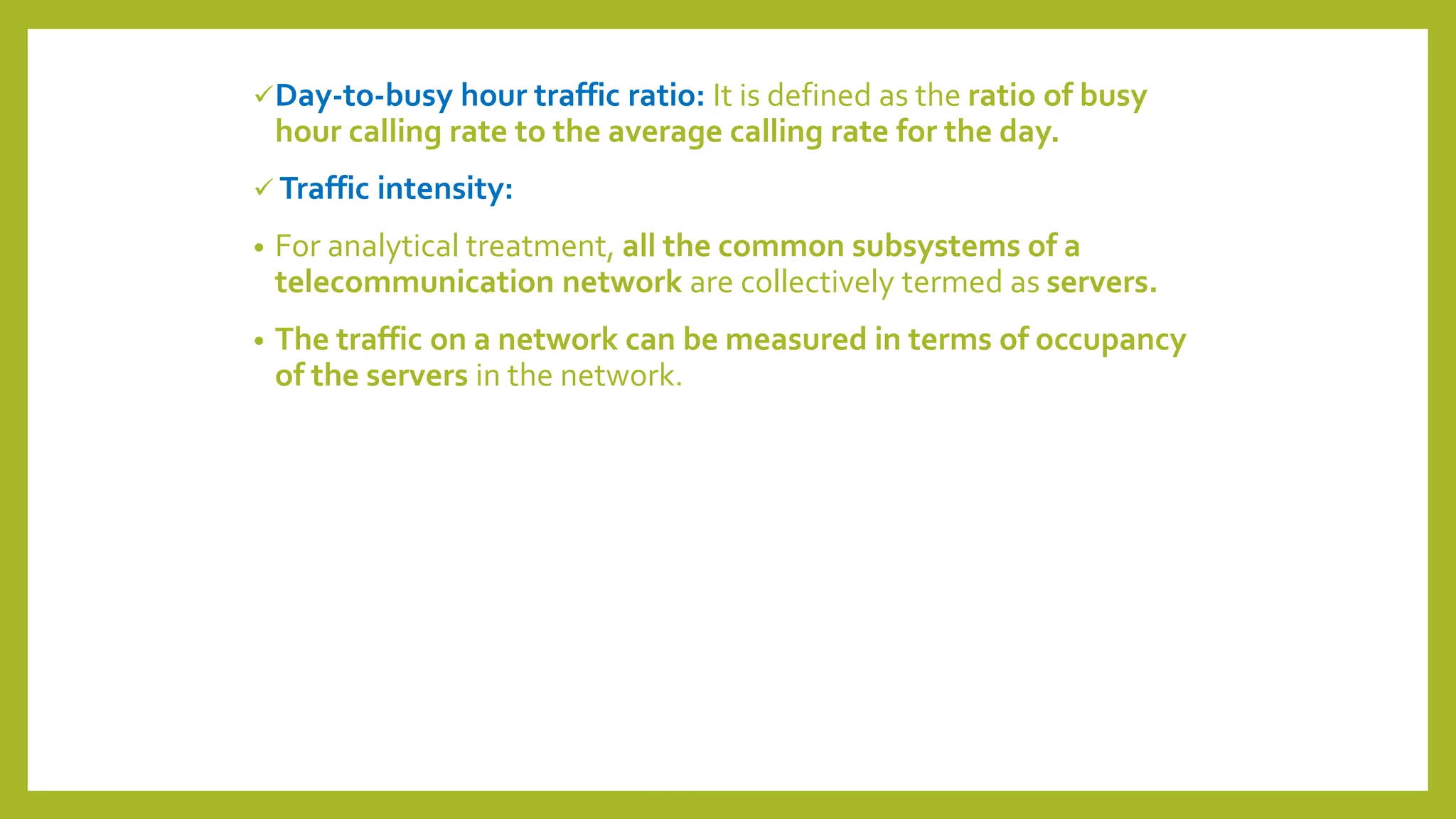 Day-to-busy hour traffic ratio: It is defined as the ratio of busy
hour calling rate to the average calling rate for the day.
 Traffic intensity:
• For analytical treatment, all the common subsystems of a
telecommunication network are collectively termed as servers.
• The traffic on a network can be measured in terms of occupancy
of the servers in the network.
 