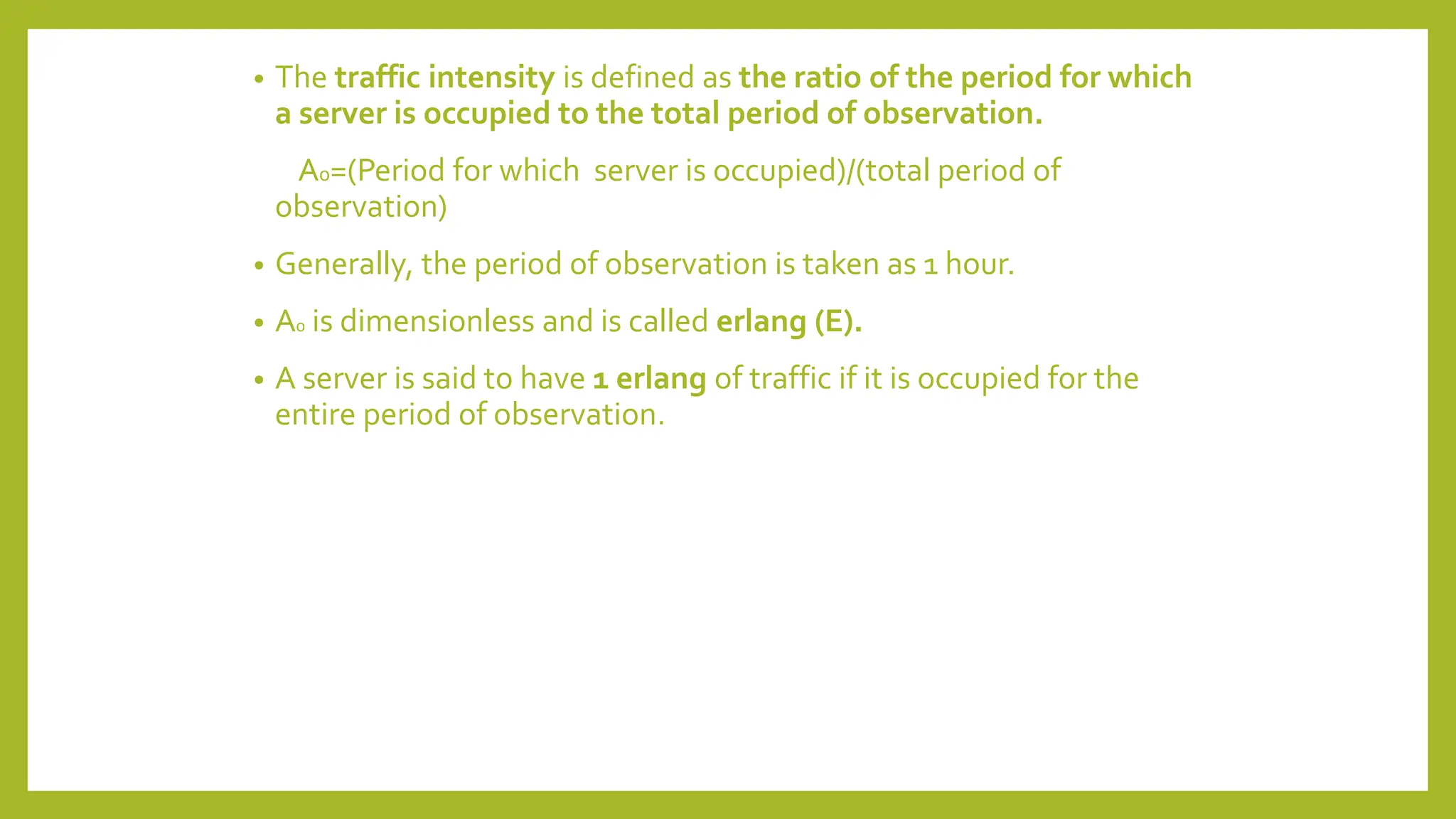 • The traffic intensity is defined as the ratio of the period for which
a server is occupied to the total period of observation.
A0=(Period for which server is occupied)/(total period of
observation)
• Generally, the period of observation is taken as 1 hour.
• A0 is dimensionless and is called erlang (E).
• A server is said to have 1 erlang of traffic if it is occupied for the
entire period of observation.
 
