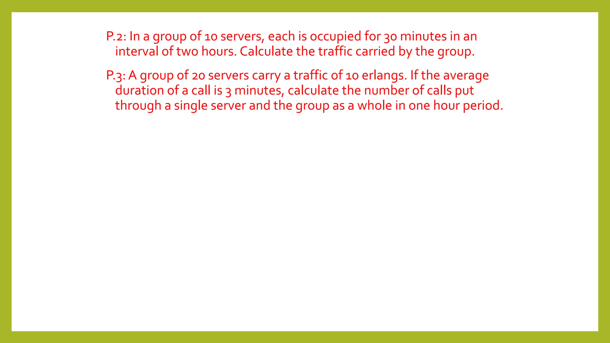 P.2: In a group of 10 servers, each is occupied for 30 minutes in an
interval of two hours. Calculate the traffic carried by the group.
P.3: A group of 20 servers carry a traffic of 10 erlangs. If the average
duration of a call is 3 minutes, calculate the number of calls put
through a single server and the group as a whole in one hour period.
 