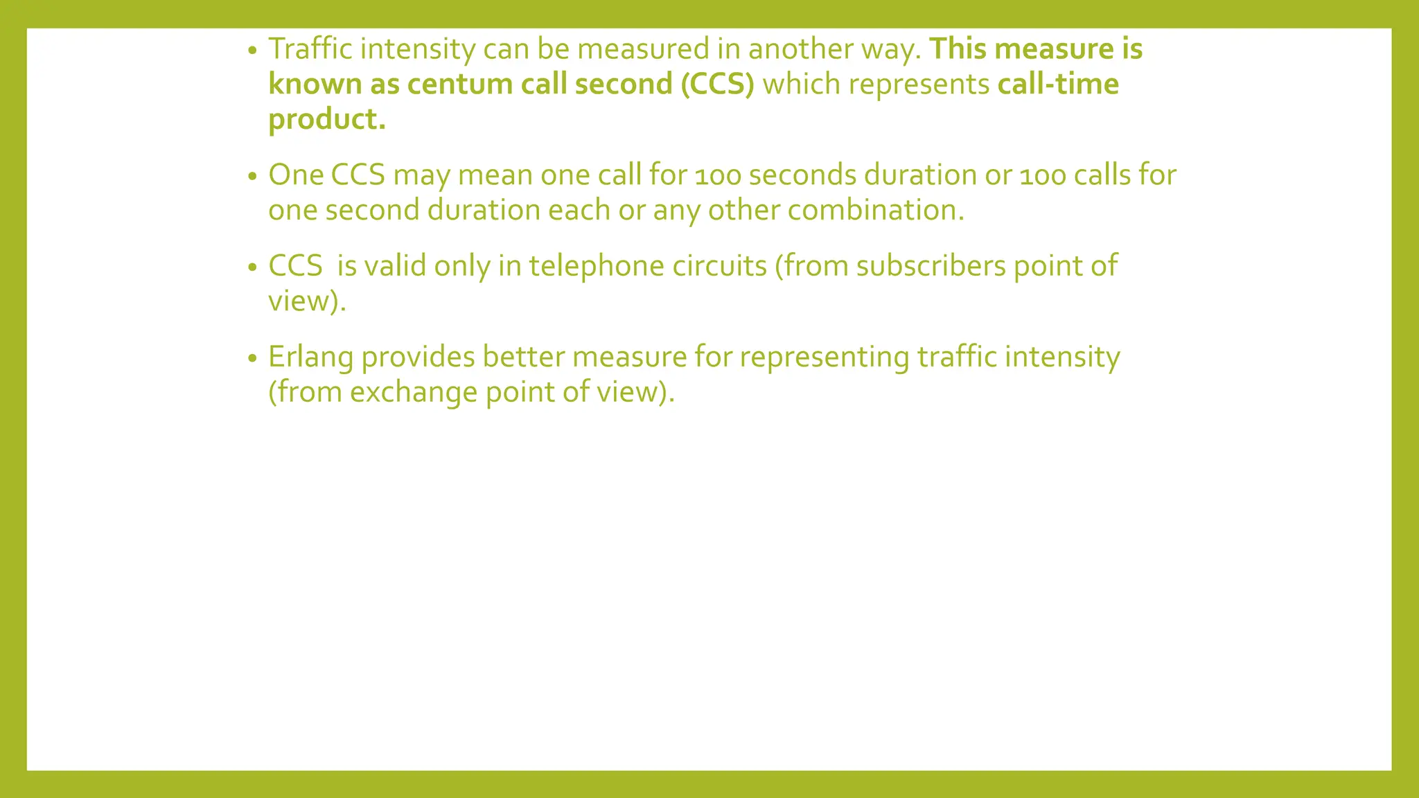 • Traffic intensity can be measured in another way. This measure is
known as centum call second (CCS) which represents call-time
product.
• One CCS may mean one call for 100 seconds duration or 100 calls for
one second duration each or any other combination.
• CCS is valid only in telephone circuits (from subscribers point of
view).
• Erlang provides better measure for representing traffic intensity
(from exchange point of view).
 