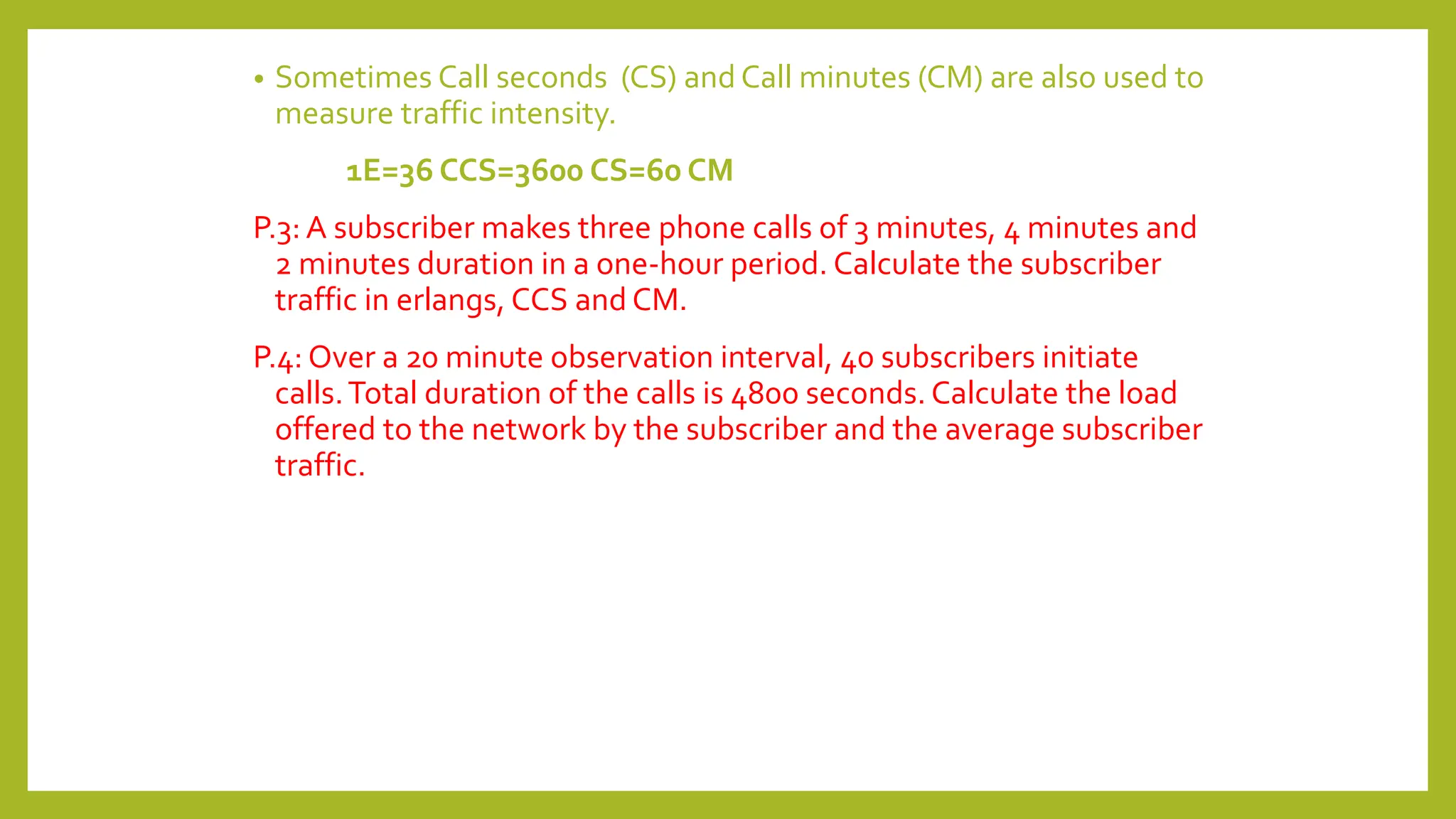 • Sometimes Call seconds (CS) and Call minutes (CM) are also used to
measure traffic intensity.
1E=36 CCS=3600 CS=60 CM
P.3: A subscriber makes three phone calls of 3 minutes, 4 minutes and
2 minutes duration in a one-hour period. Calculate the subscriber
traffic in erlangs, CCS and CM.
P.4: Over a 20 minute observation interval, 40 subscribers initiate
calls.Total duration of the calls is 4800 seconds. Calculate the load
offered to the network by the subscriber and the average subscriber
traffic.
 