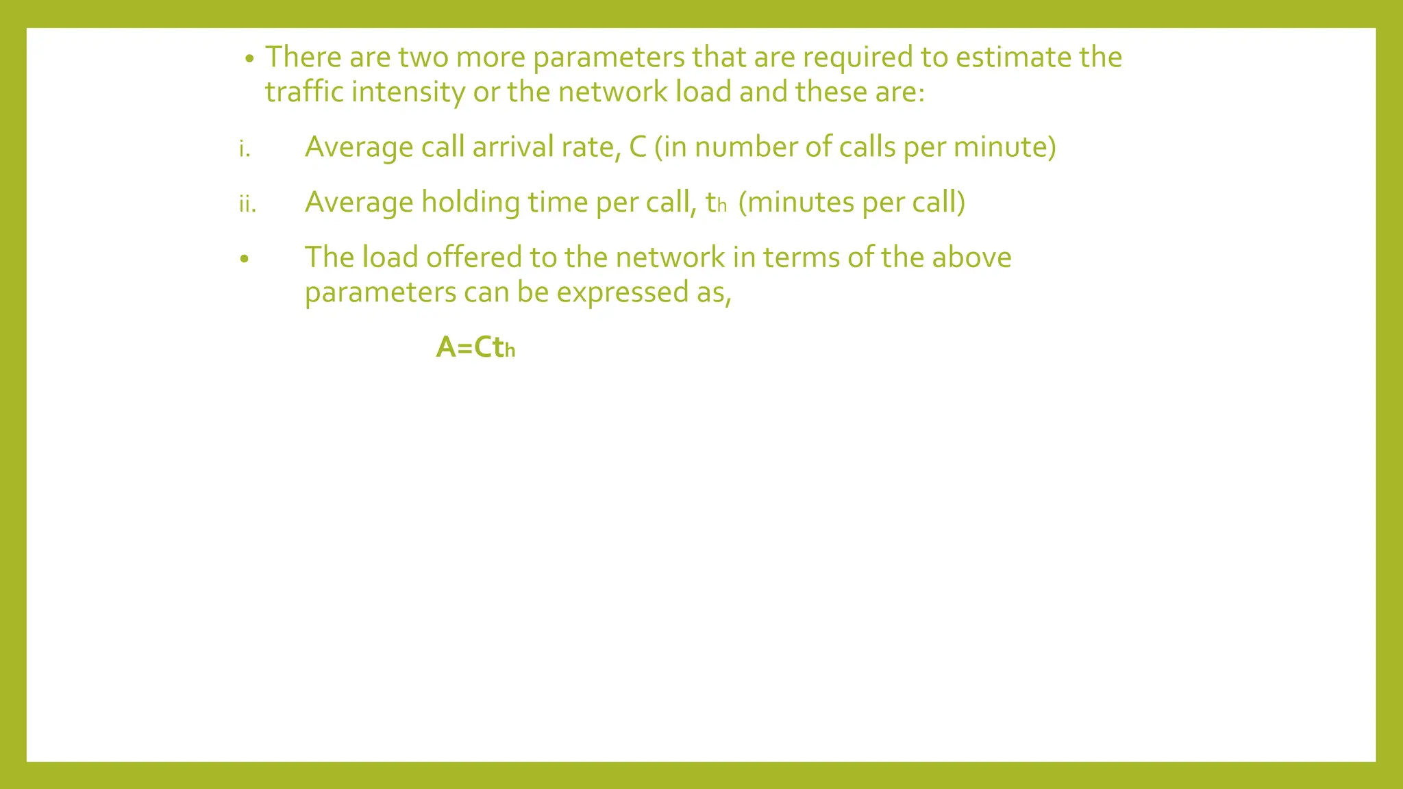 • There are two more parameters that are required to estimate the
traffic intensity or the network load and these are:
i. Average call arrival rate, C (in number of calls per minute)
ii. Average holding time per call, th (minutes per call)
• The load offered to the network in terms of the above
parameters can be expressed as,
A=Cth
 
