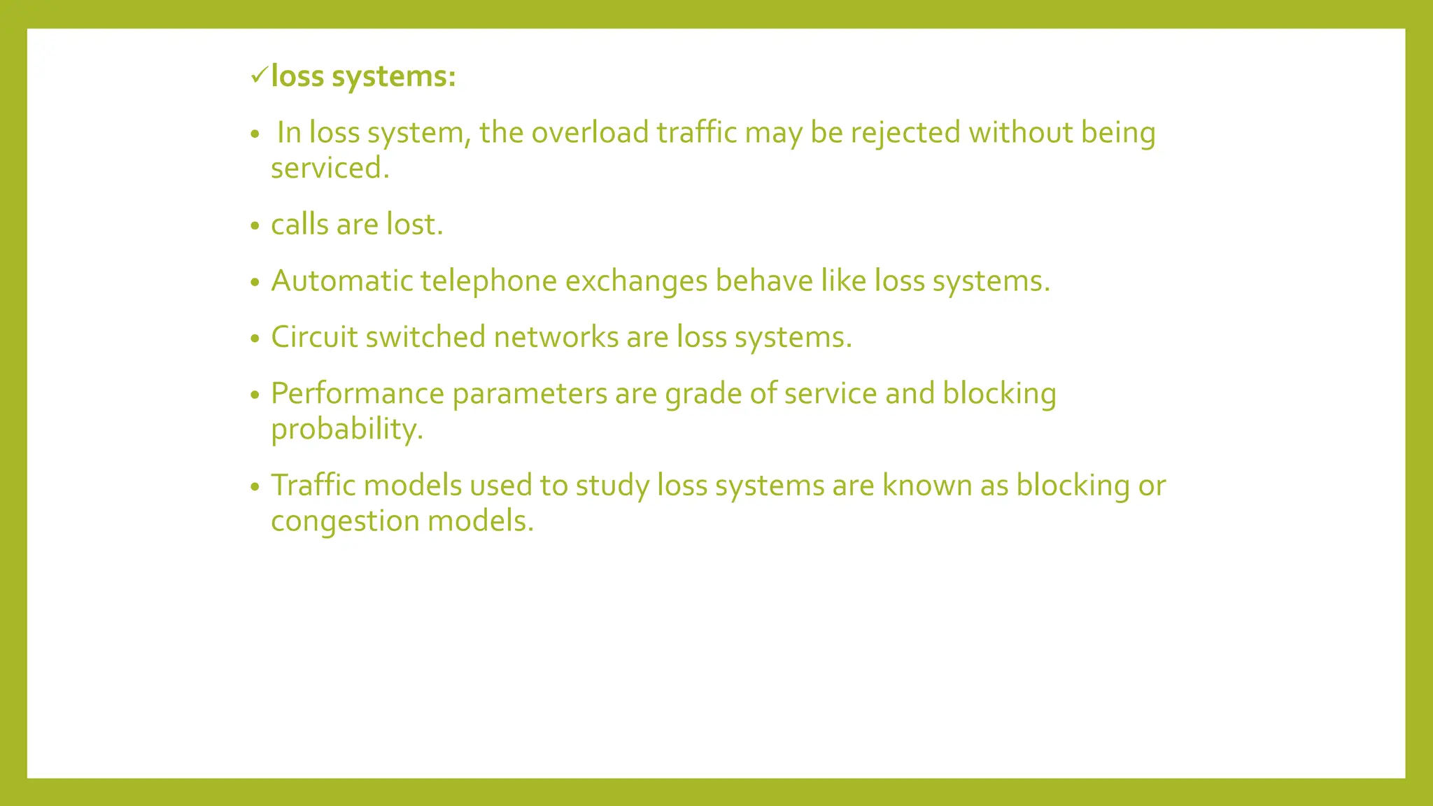 loss systems:
• In loss system, the overload traffic may be rejected without being
serviced.
• calls are lost.
• Automatic telephone exchanges behave like loss systems.
• Circuit switched networks are loss systems.
• Performance parameters are grade of service and blocking
probability.
• Traffic models used to study loss systems are known as blocking or
congestion models.
 