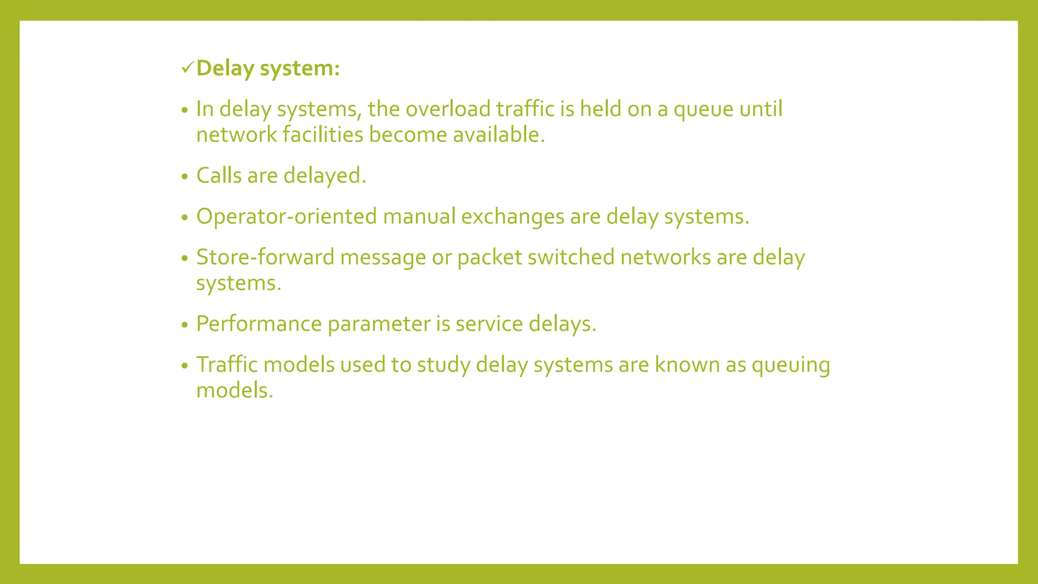 Delay system:
• In delay systems, the overload traffic is held on a queue until
network facilities become available.
• Calls are delayed.
• Operator-oriented manual exchanges are delay systems.
• Store-forward message or packet switched networks are delay
systems.
• Performance parameter is service delays.
• Traffic models used to study delay systems are known as queuing
models.
 