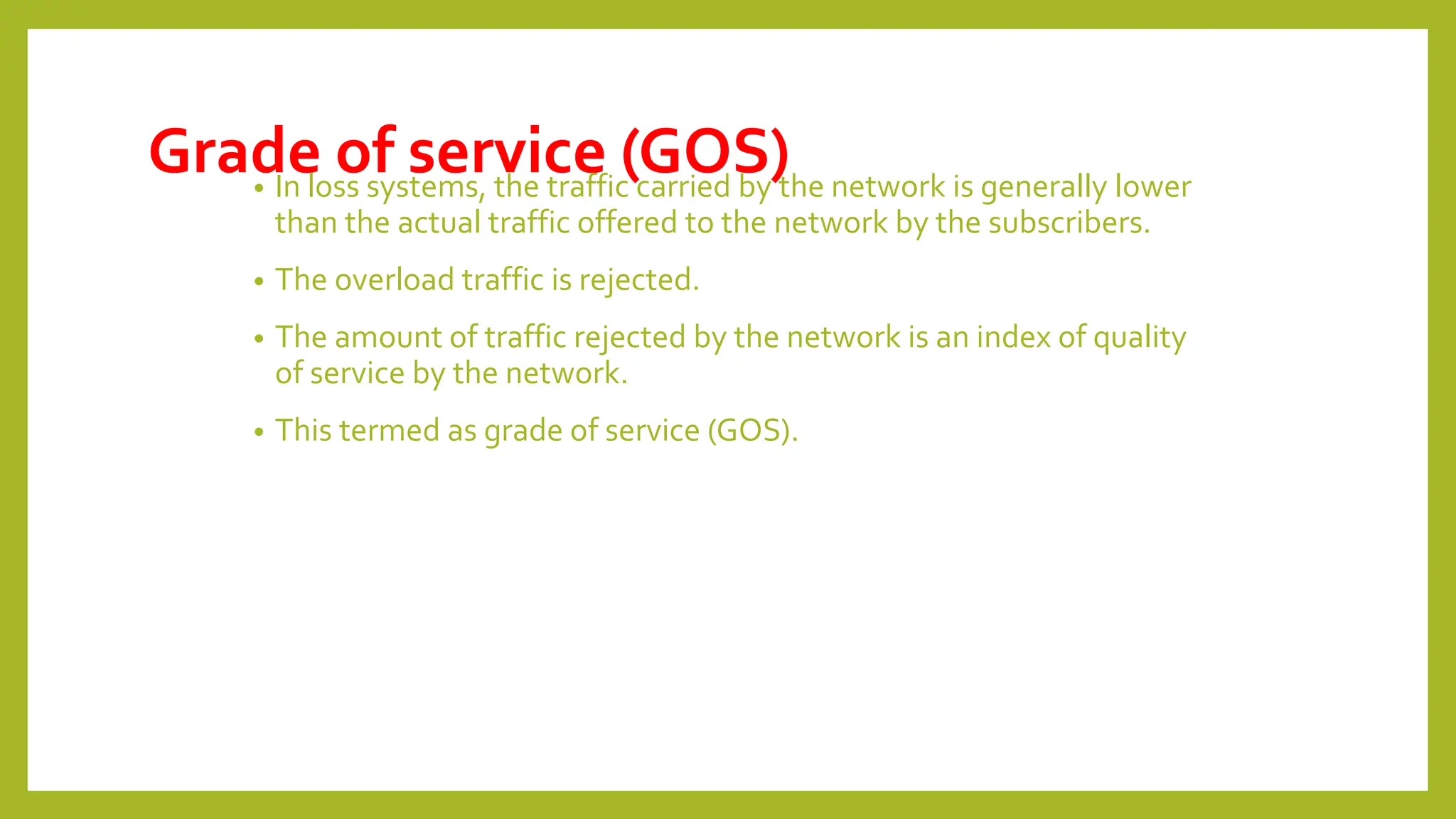 Grade of service (GOS)
• In loss systems, the traffic carried by the network is generally lower
than the actual traffic offered to the network by the subscribers.
• The overload traffic is rejected.
• The amount of traffic rejected by the network is an index of quality
of service by the network.
• This termed as grade of service (GOS).
 