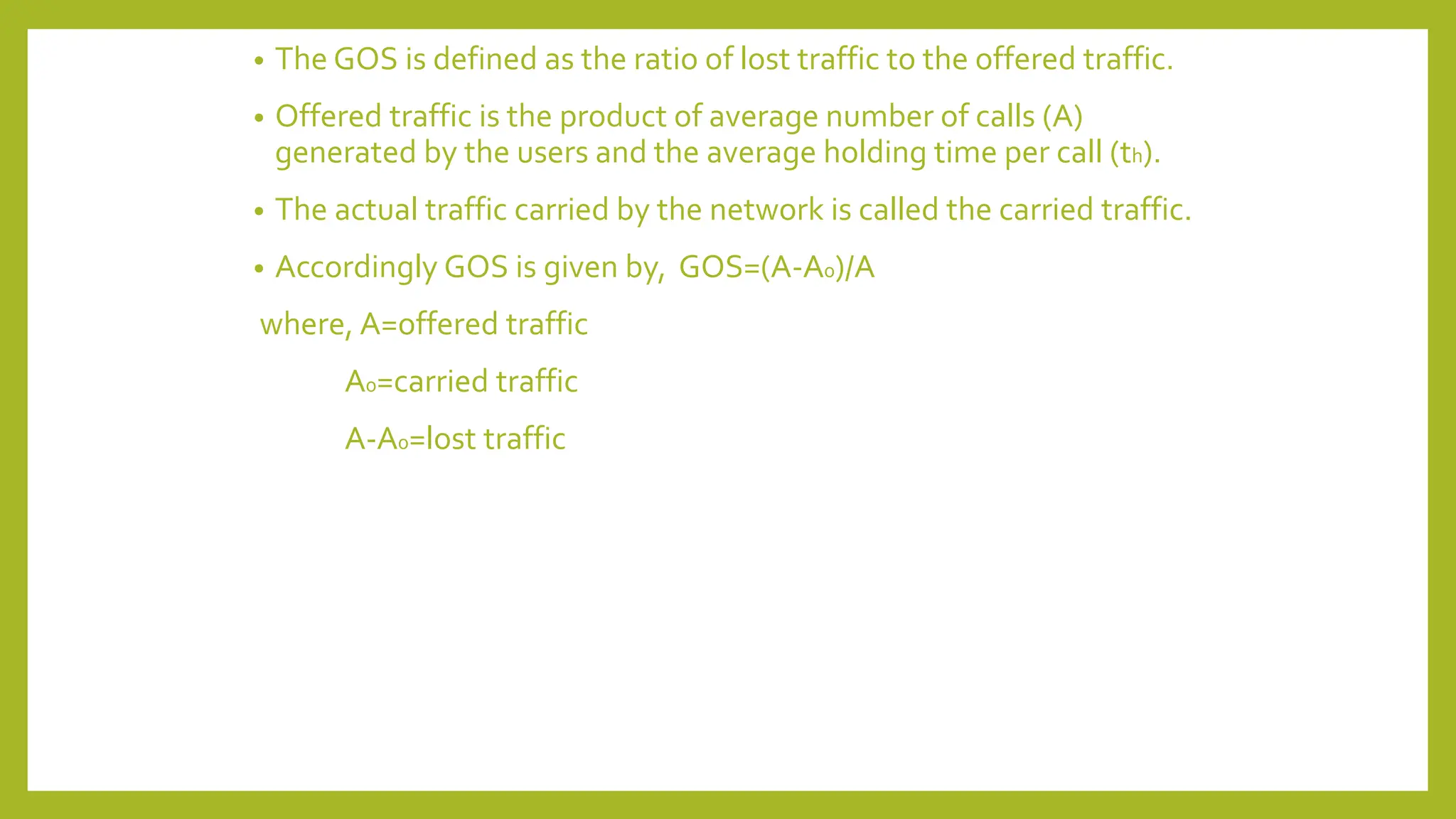 • The GOS is defined as the ratio of lost traffic to the offered traffic.
• Offered traffic is the product of average number of calls (A)
generated by the users and the average holding time per call (th).
• The actual traffic carried by the network is called the carried traffic.
• Accordingly GOS is given by, GOS=(A-A0)/A
where, A=offered traffic
A0=carried traffic
A-A0=lost traffic
 