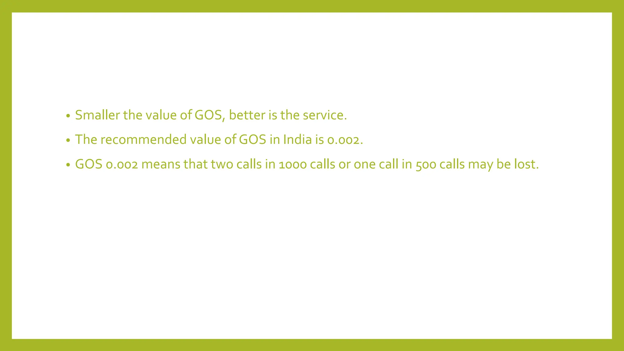 • Smaller the value of GOS, better is the service.
• The recommended value of GOS in India is 0.002.
• GOS 0.002 means that two calls in 1000 calls or one call in 500 calls may be lost.
 